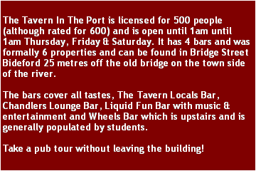 Text Box: The Tavern In The Port is licensed for 500 people (although rated for 600) and is open until 1am until 1am Thursday, Friday & Saturday. It has 4 bars and was formally 6 properties and can be found in Bridge Street Bideford 25 metres off the old bridge on the town side of the river. The bars cover all tastes, The Tavern Locals Bar, Chandlers Lounge Bar, Liquid Fun Bar with music & entertainment and Wheels Bar which is upstairs and is generally populated by students.Take a pub tour without leaving the building!
