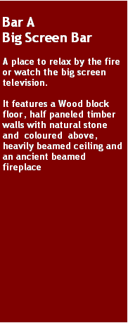 Text Box: Bar A
Big Screen Bar

A place to relax by the fire or watch the big screen television. 

It features a Wood block floor, half paneled timber walls with natural stone and  coloured  above, heavily beamed ceiling and an ancient beamed fireplace
