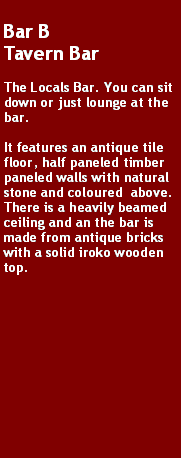 Text Box: Bar B
Tavern Bar

The Locals Bar. You can sit down or just lounge at the bar.

It features an antique tile floor, half paneled timber paneled walls with natural stone and coloured  above. There is a heavily beamed ceiling and an the bar is made from antique bricks with a solid iroko wooden top.
