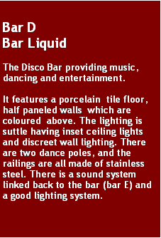 Text Box: Bar DBar LiquidThe Disco Bar providing music, dancing and entertainment.It features a porcelain  tile floor, half paneled walls  which are coloured  above. The lighting is suttle having inset ceiling lights and discreet wall lighting. There are two dance poles, and the railings are all made of stainless steel. There is a sound system linked back to the bar (bar E) and a good lighting system.