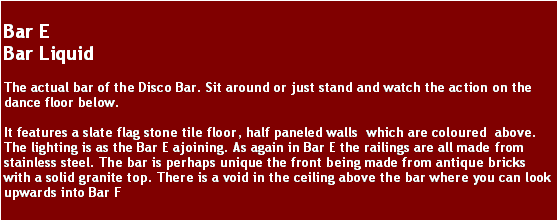 Text Box: Bar EBar LiquidThe actual bar of the Disco Bar. Sit around or just stand and watch the action on the dance floor below.It features a slate flag stone tile floor, half paneled walls  which are coloured  above. The lighting is as the Bar E ajoining. As again in Bar E the railings are all made from stainless steel. The bar is perhaps unique the front being made from antique bricks with a solid granite top. There is a void in the ceiling above the bar where you can look upwards into Bar F