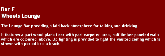 Text Box: Bar FWheels LoungeThe Lounge Bar providing a laid back atmosphere for talking and drinking.It features a part wood plank floor with part carpeted area, half timber paneled walls  which are coloured  above. Up lighting is provided to light the vaulted ceiling which is strewn with period bric a brack. 