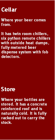 Text Box: CellarWhere your beer comes from. It has twin room chillers, six python remote chillers with outside heat dumps, fully metered beer dispense system with fob detectors. StoreWhere your bottles are stored. It has a concrete reinforced roof and is naturally cold. It is fully racked out to carry the stock.