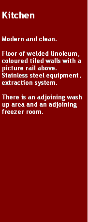 Text Box: KitchenModern and clean.Floor of welded linoleum, coloured tiled walls with a picture rail above. Stainless steel equipment, extraction system.There is an adjoining wash up area and an adjoining freezer room.