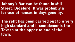 Text Box: Johnnys Bar can be found in Mill Street, Bideford. It was probably a terrace of houses in days gone by. The refit has been carried out to a very high standard and it complements the Tavern at the opposite end of the town.