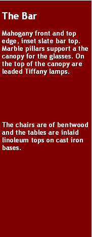 Text Box: The BarMahogany front and top edge, inset slate bar top. Marble pillars support a the canopy for the glasses. On the top of the canopy are leaded Tiffany lamps. The chairs are of bentwood and the tables are inlaid linoleum tops on cast iron bases.