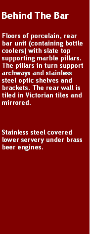 Text Box: Behind The BarFloors of porcelain, rear bar unit (containing bottle coolers) with slate top supporting marble pillars. The pillars in turn support archways and stainless steel optic shelves and brackets. The rear wall is tiled in Victorian tiles and mirrored. Stainless steel covered lower servery under brass beer engines.