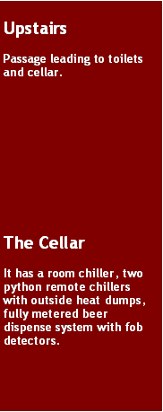 Text Box: UpstairsPassage leading to toilets and cellar. The CellarIt has a room chiller, two python remote chillers with outside heat dumps, fully metered beer dispense system with fob detectors. 